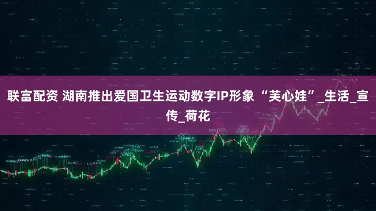 联富配资 湖南推出爱国卫生运动数字IP形象 “芙心娃”_生活_宣传_荷花