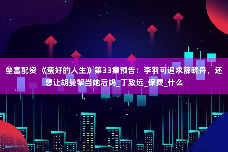 垒富配资 《蛮好的人生》第33集预告：李羽可追求薛晓舟，还想让胡曼黎当她后妈_丁致远_保费_什么