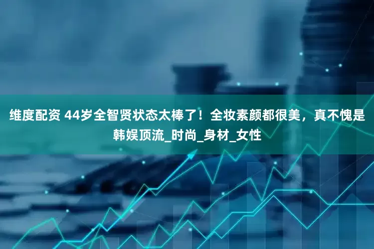 维度配资 44岁全智贤状态太棒了！全妆素颜都很美，真不愧是韩娱顶流_时尚_身材_女性
