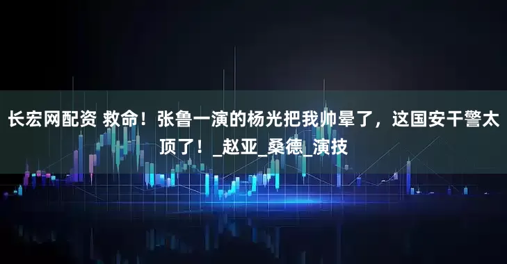长宏网配资 救命！张鲁一演的杨光把我帅晕了，这国安干警太顶了！_赵亚_桑德_演技