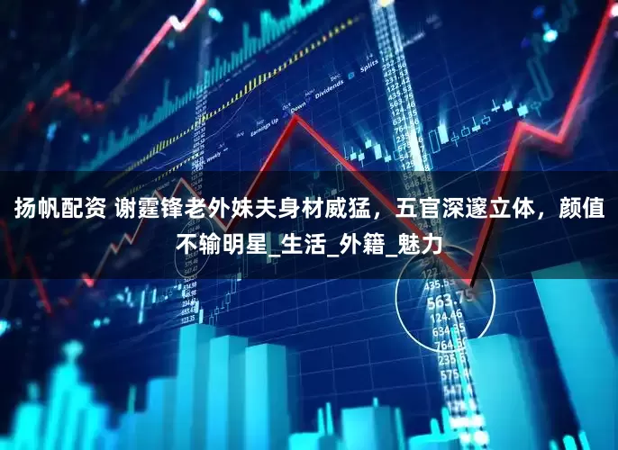 扬帆配资 谢霆锋老外妹夫身材威猛，五官深邃立体，颜值不输明星_生活_外籍_魅力