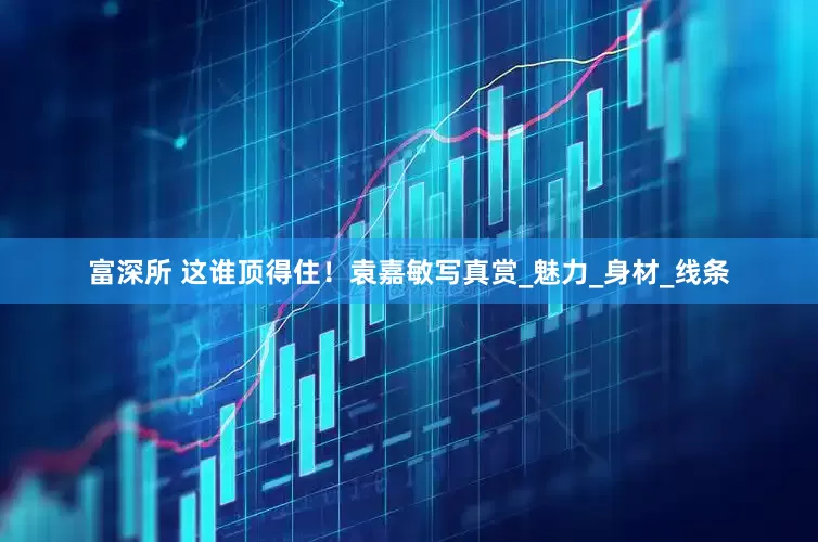 富深所 这谁顶得住！袁嘉敏写真赏_魅力_身材_线条