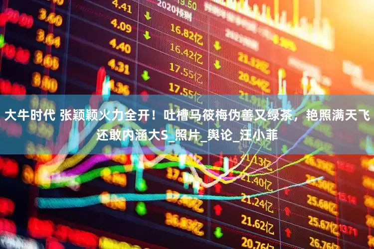 大牛时代 张颖颖火力全开！吐槽马筱梅伪善又绿茶，艳照满天飞还敢内涵大S_照片_舆论_汪小菲