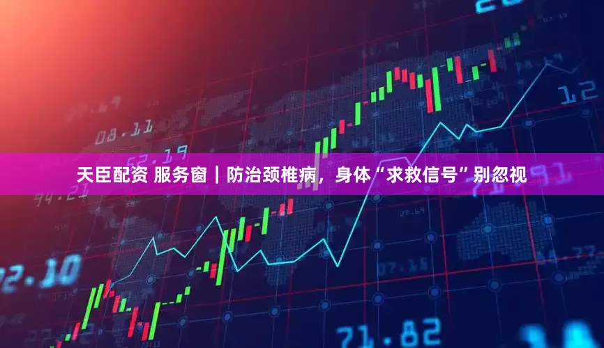 天臣配资 服务窗｜防治颈椎病，身体“求救信号”别忽视