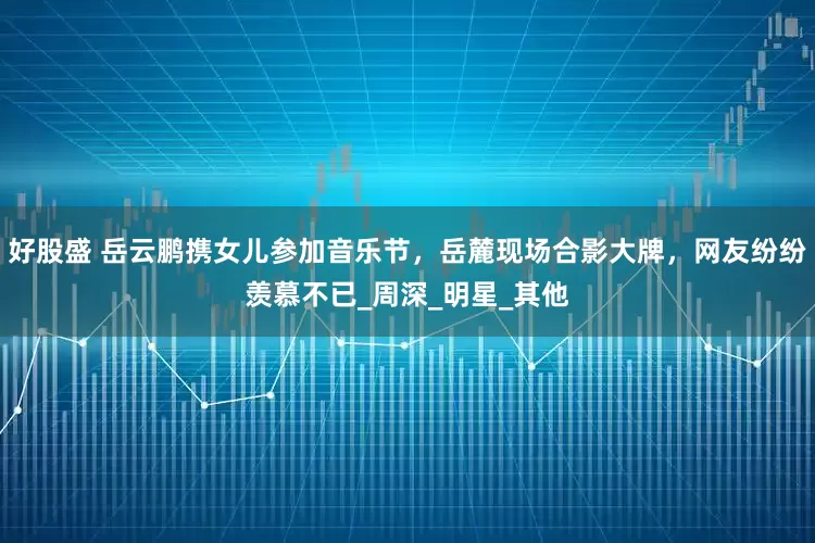 好股盛 岳云鹏携女儿参加音乐节，岳麓现场合影大牌，网友纷纷羡慕不已_周深_明星_其他