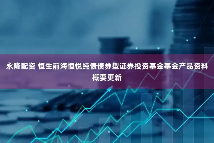 永隆配资 恒生前海恒悦纯债债券型证券投资基金基金产品资料概要更新