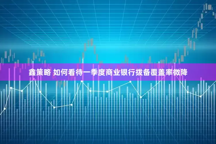 鑫策略 如何看待一季度商业银行拨备覆盖率微降