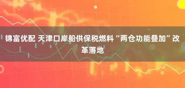 锦富优配 天津口岸船供保税燃料“两仓功能叠加”改革落地