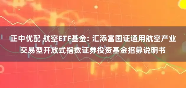 正中优配 航空ETF基金: 汇添富国证通用航空产业交易型开放式指数证券投资基金招募说明书