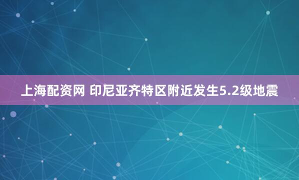 上海配资网 印尼亚齐特区附近发生5.2级地震