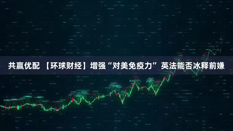 共赢优配 【环球财经】增强“对美免疫力” 英法能否冰释前嫌