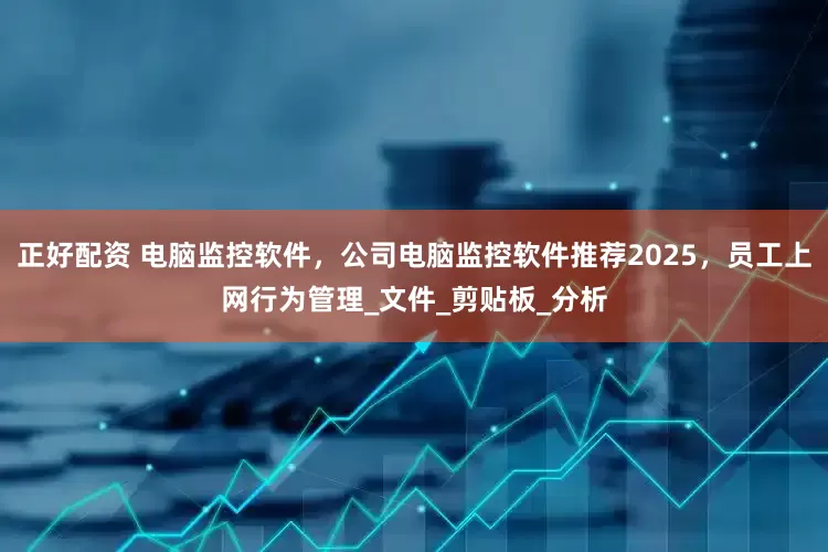 正好配资 电脑监控软件，公司电脑监控软件推荐2025，员工上网行为管理_文件_剪贴板_分析