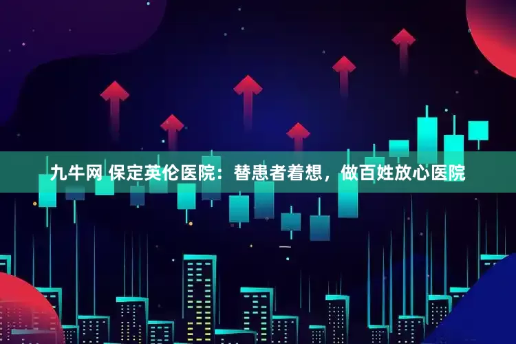 九牛网 保定英伦医院：替患者着想，做百姓放心医院