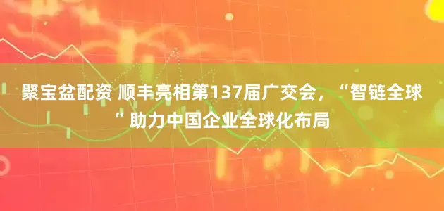 聚宝盆配资 顺丰亮相第137届广交会，“智链全球”助力中国企业全球化布局