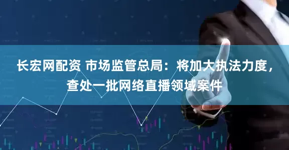 长宏网配资 市场监管总局：将加大执法力度，查处一批网络直播领域案件