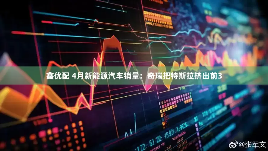 鑫优配 4月新能源汽车销量：奇瑞把特斯拉挤出前3