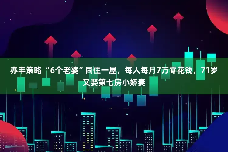 亦丰策略 “6个老婆”同住一屋，每人每月7万零花钱，71岁又娶第七房小娇妻